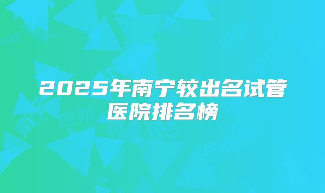 2025年南宁较出名试管医院排名榜