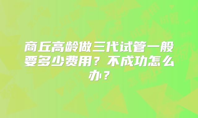 商丘高龄做三代试管一般要多少费用?不成功怎么办?