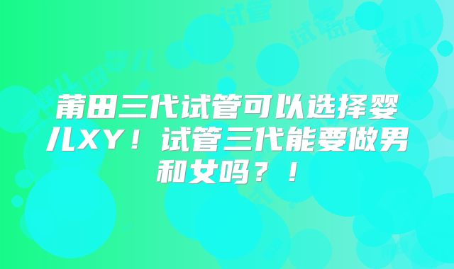 莆田三代试管可以选择婴儿XY!试管三代能要做男和女吗?!