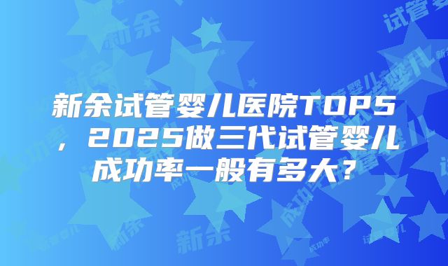 新余试管婴儿医院TOP5，2025做三代试管婴儿成功率一般有多大？