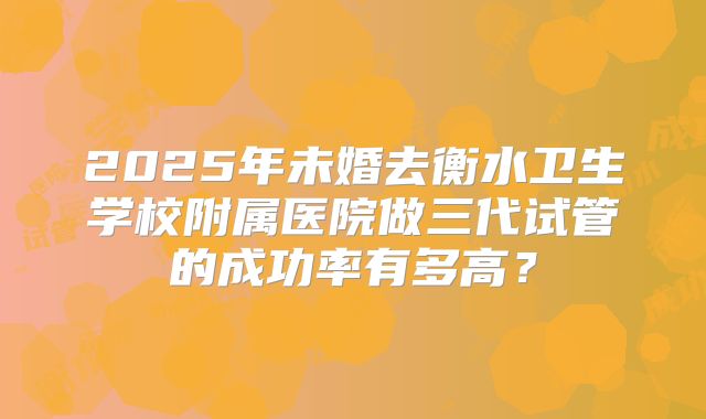 2025年未婚去衡水卫生学校附属医院做三代试管的成功率有多高?