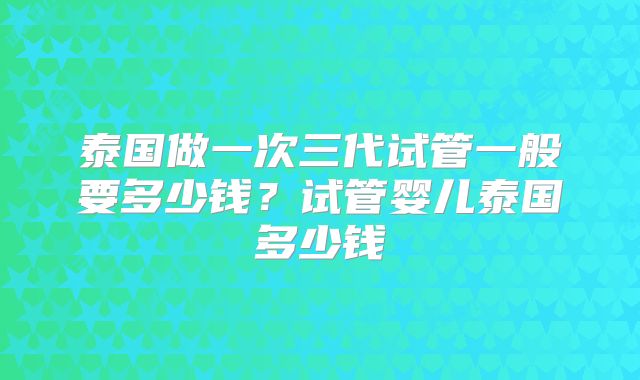 泰国做一次三代试管一般要多少钱？试管婴儿泰国多少钱