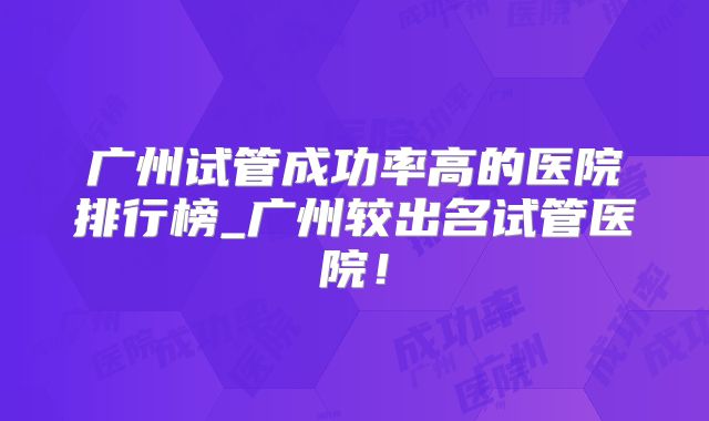 广州试管成功率高的医院排行榜_广州较出名试管医院！