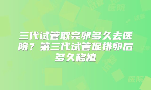 三代试管取完卵多久去医院？第三代试管促排卵后多久移植