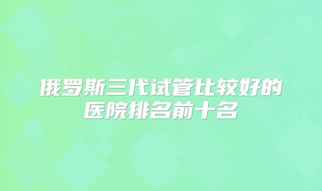 俄罗斯三代试管比较好的医院排名前十名