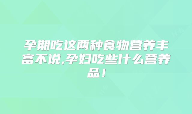 孕期吃这两种食物营养丰富不说,孕妇吃些什么营养品!