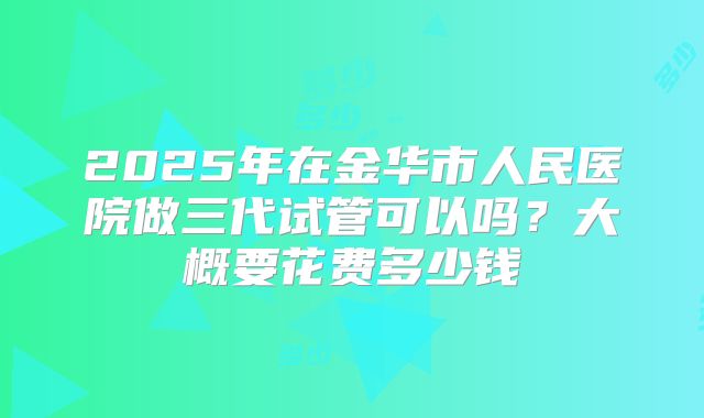 2025年在金华市人民医院做三代试管可以吗？大概要花费多少钱