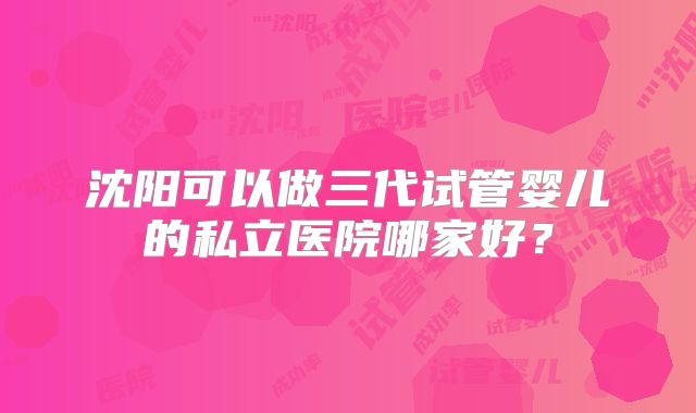 沈阳可以做三代试管婴儿的私立医院哪家好?