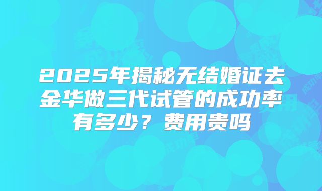 2025年揭秘无结婚证去金华做三代试管的成功率有多少？费用贵吗