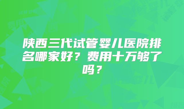 陕西三代试管婴儿医院排名哪家好？费用十万够了吗？