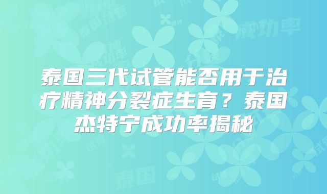 泰国三代试管能否用于治疗精神分裂症生育？泰国杰特宁成功率揭秘