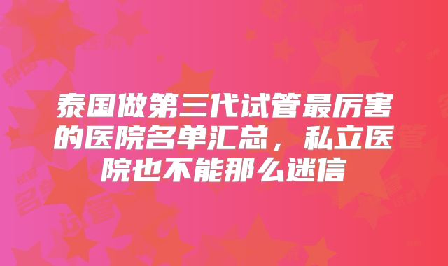 泰国做第三代试管最厉害的医院名单汇总,私立医院也不能那么迷信