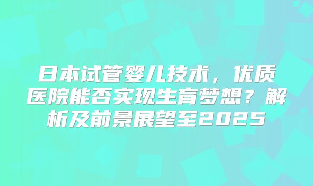 日本试管婴儿技术，优质医院能否实现生育梦想？解析及前景展望至2025