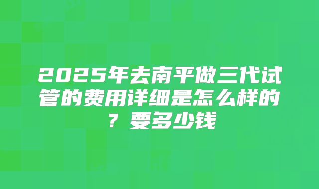 2025年去南平做三代试管的费用详细是怎么样的？要多少钱
