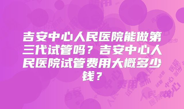 吉安中心人民医院能做第三代试管吗?吉安中心人民医院试管费用大概多少钱?