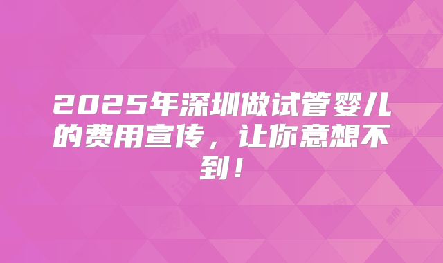 2025年深圳做试管婴儿的费用宣传,让你意想不到!