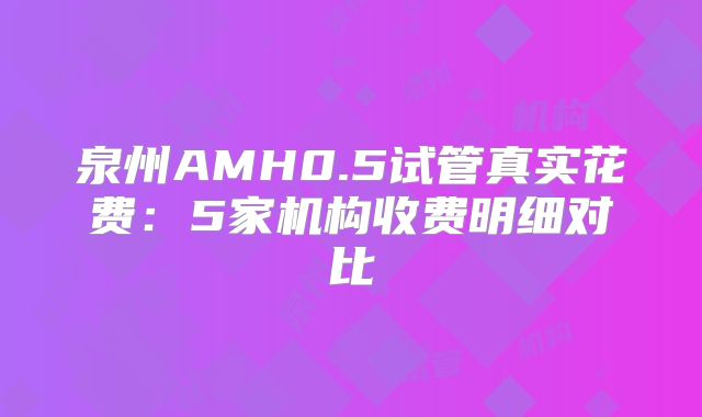 泉州AMH0.5试管真实花费:5家机构收费明细对比