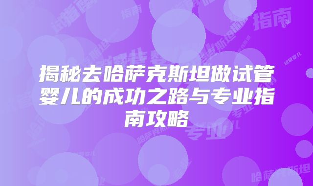 揭秘去哈萨克斯坦做试管婴儿的成功之路与专业指南攻略