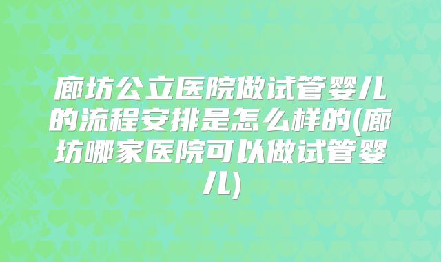 廊坊公立医院做试管婴儿的流程安排是怎么样的(廊坊哪家医院可以做试管婴儿)