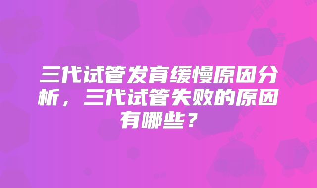 三代试管发育缓慢原因分析,三代试管失败的原因有哪些?
