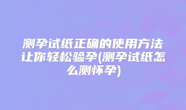测孕试纸正确的使用方法让你轻松验孕(测孕试纸怎么测怀孕)
