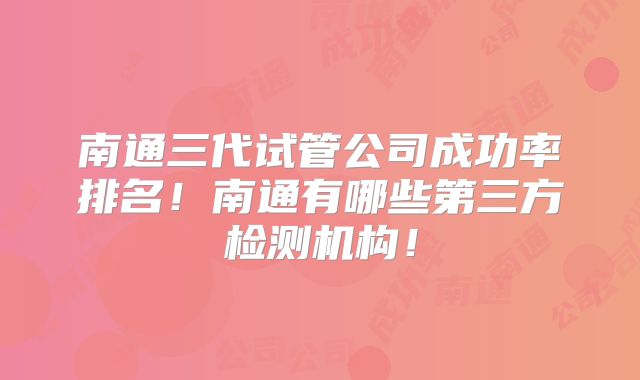 南通三代试管公司成功率排名！南通有哪些第三方检测机构！