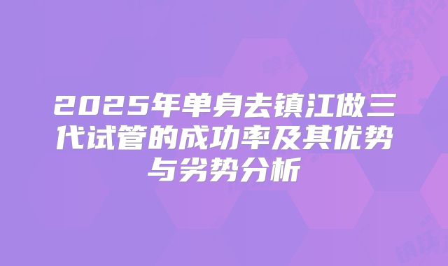 2025年单身去镇江做三代试管的成功率及其优势与劣势分析
