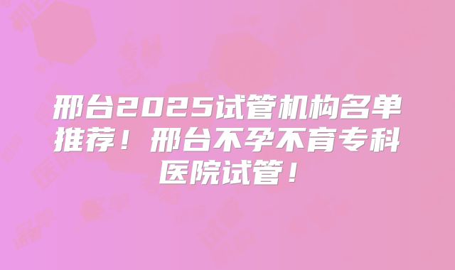 邢台2025试管机构名单推荐！邢台不孕不育专科医院试管！
