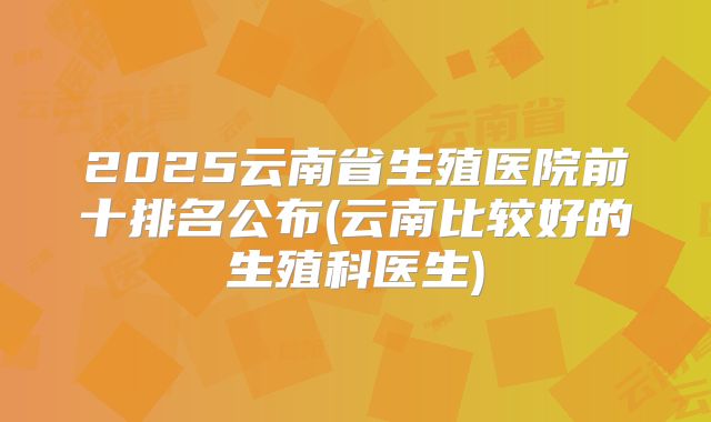 2025云南省生殖医院前十排名公布(云南比较好的生殖科医生)