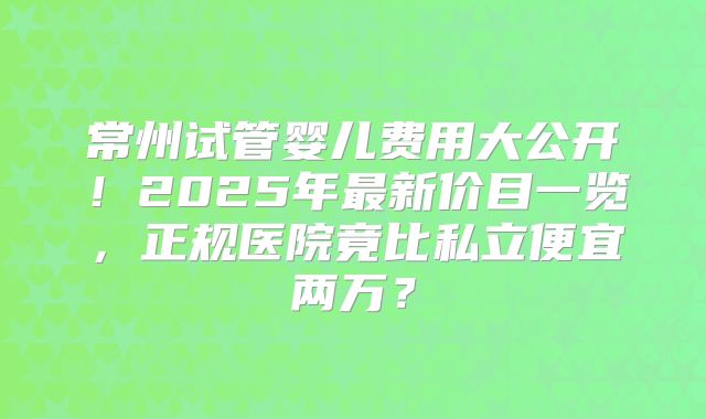 常州试管婴儿费用大公开！2025年最新价目一览，正规医院竟比私立便宜两万？