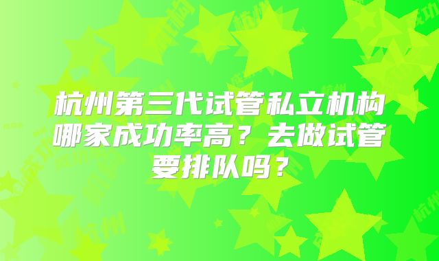 杭州第三代试管私立机构哪家成功率高？去做试管要排队吗？