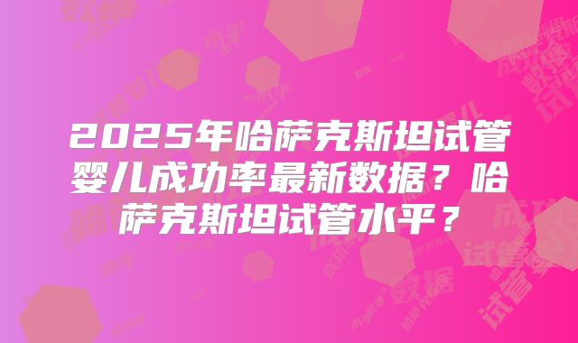 2025年哈萨克斯坦试管婴儿成功率最新数据？哈萨克斯坦试管水平？