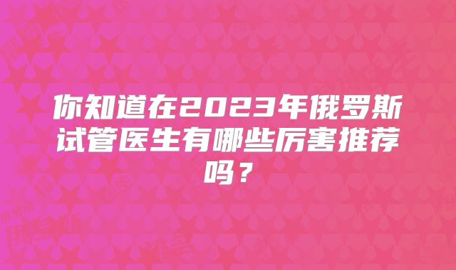 你知道在2023年俄罗斯试管医生有哪些厉害推荐吗？