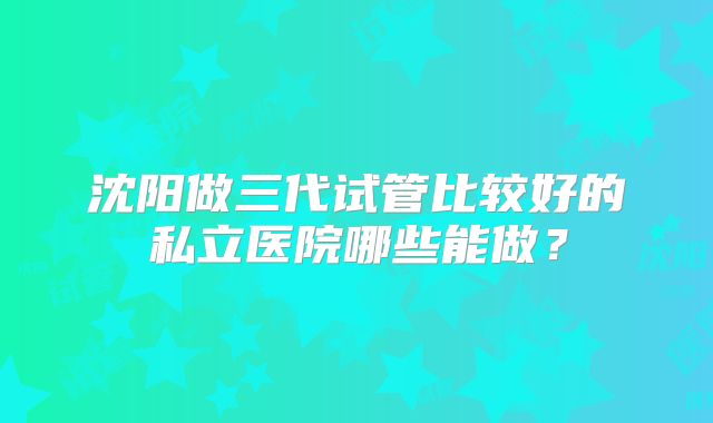 沈阳做三代试管比较好的私立医院哪些能做？