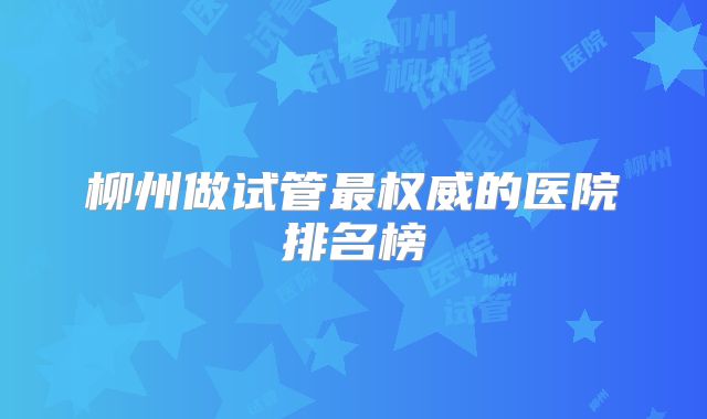 柳州做试管最权威的医院排名榜