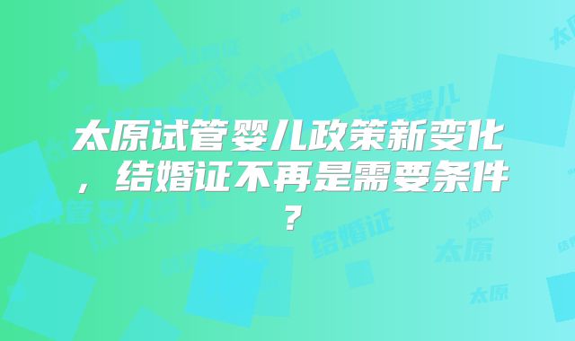 太原试管婴儿政策新变化,结婚证不再是需要条件?