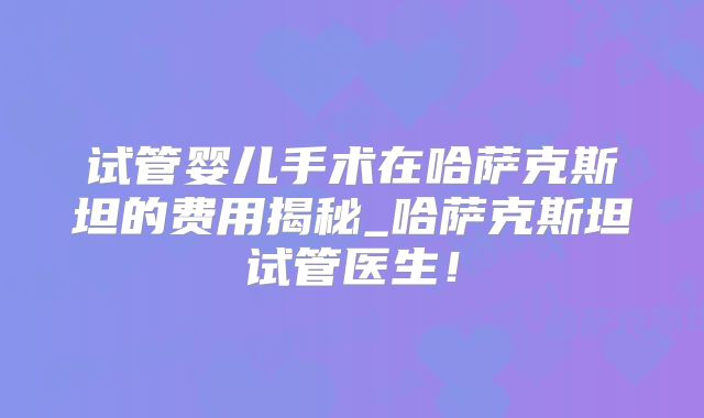 试管婴儿手术在哈萨克斯坦的费用揭秘_哈萨克斯坦试管医生!