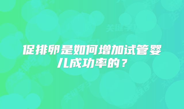 促排卵是如何增加试管婴儿成功率的?