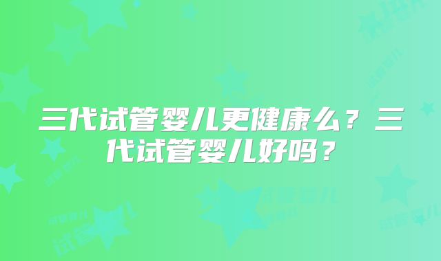 三代试管婴儿更健康么？三代试管婴儿好吗？