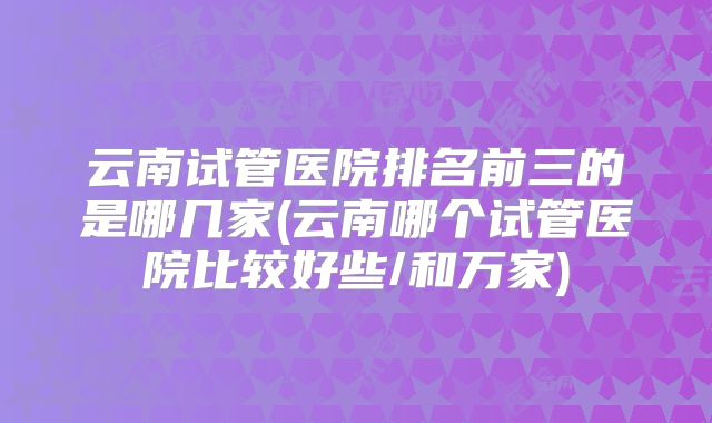 云南试管医院排名前三的是哪几家(云南哪个试管医院比较好些/和万家)