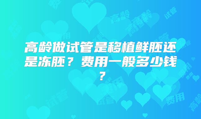 高龄做试管是移植鲜胚还是冻胚？费用一般多少钱？