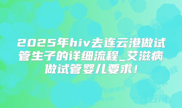 2025年hiv去连云港做试管生子的详细流程_艾滋病做试管婴儿要求！