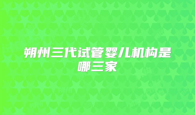朔州三代试管婴儿机构是哪三家