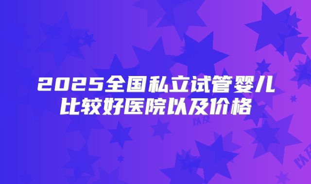 2025全国私立试管婴儿比较好医院以及价格