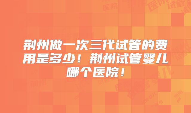 荆州做一次三代试管的费用是多少!荆州试管婴儿哪个医院!