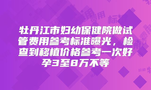 牡丹江市妇幼保健院做试管费用参考标准曝光,检查到移植价格参考一次好孕3至8万不等