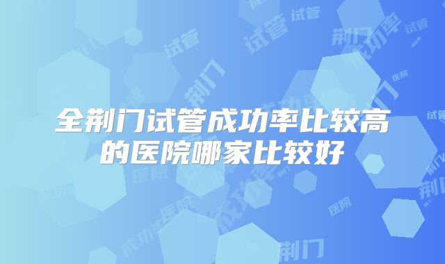 全荆门试管成功率比较高的医院哪家比较好
