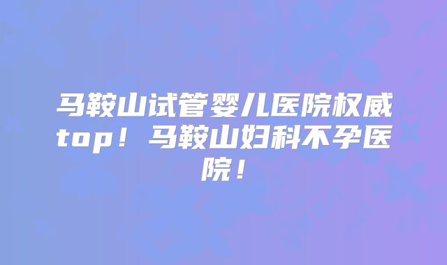 马鞍山试管婴儿医院权威top!马鞍山妇科不孕医院!