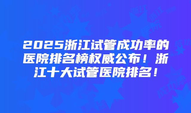 2025浙江试管成功率的医院排名榜权威公布!浙江十大试管医院排名!
