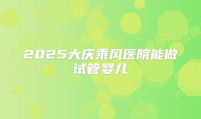 2025大庆乘风医院能做试管婴儿
